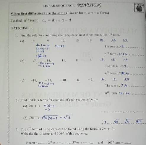 linear séquence (REVision) 
When first differences are the same (Linear form, an+b form) 
To find n^(th) term; a_n=dn+a-d
EXERCISE: 1 
1. Find the rule for continuing each sequence, next three terms, the n^(th) term. 
(a) 6, 9. 12, 15, 18, Ba.. . 24 : 2.7
dn+a-d 300+3 The rule is_
9n+6-3
3n+3
n^(th) term_
3(bo)+3
(b) 17, 14, 11, 8, 5. , -3.. -4
-9n+17=-9
-3+20
The rule is_
n^(th) term_ 
(c) -18, -14, - 10, - 6, -2... , 6..
-18-4
4n The rule is_
n^(th) term_ 
2. Find first four terms for each πth of each sequence below. 
(a) 2n+1 2(j)+1
__
= 3
(b) sqrt(2n-1)to sqrt(2(3)-1)=sqrt(5)
_ 
3. The n^(th) term of a sequence can be found using the formula 2n+2. 
Write the first 3 terms and 100^(th) of this sequence.
1^(st)term= _ 2^(sd)term= _ 3^(nd)term= _ and 100^(th)term= _