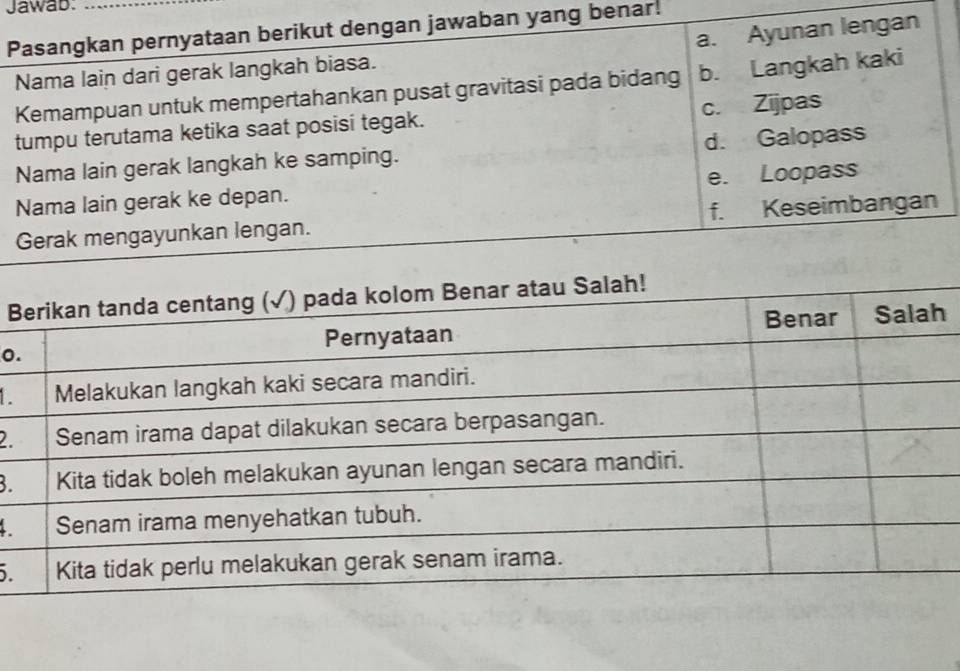 Jawab:_
a. Ayunan lengan
Pasangkan pernyataan berikut dengan jawaban yang benar.
Nama lain dari gerak langkah biasa.
Kemampuan untuk mempertahankan pusat gravitasi pada bidang b. Langkah kaki
tumpu terutama ketika saat posisi tegak. c. Zijpas
Nama lain gerak langkah ke samping. d. Galopass
Nama lain gerak ke depan. e. Loopass
Gerak mengayunkan lengan. f. Keseimbangan
B
o

2
B.
.