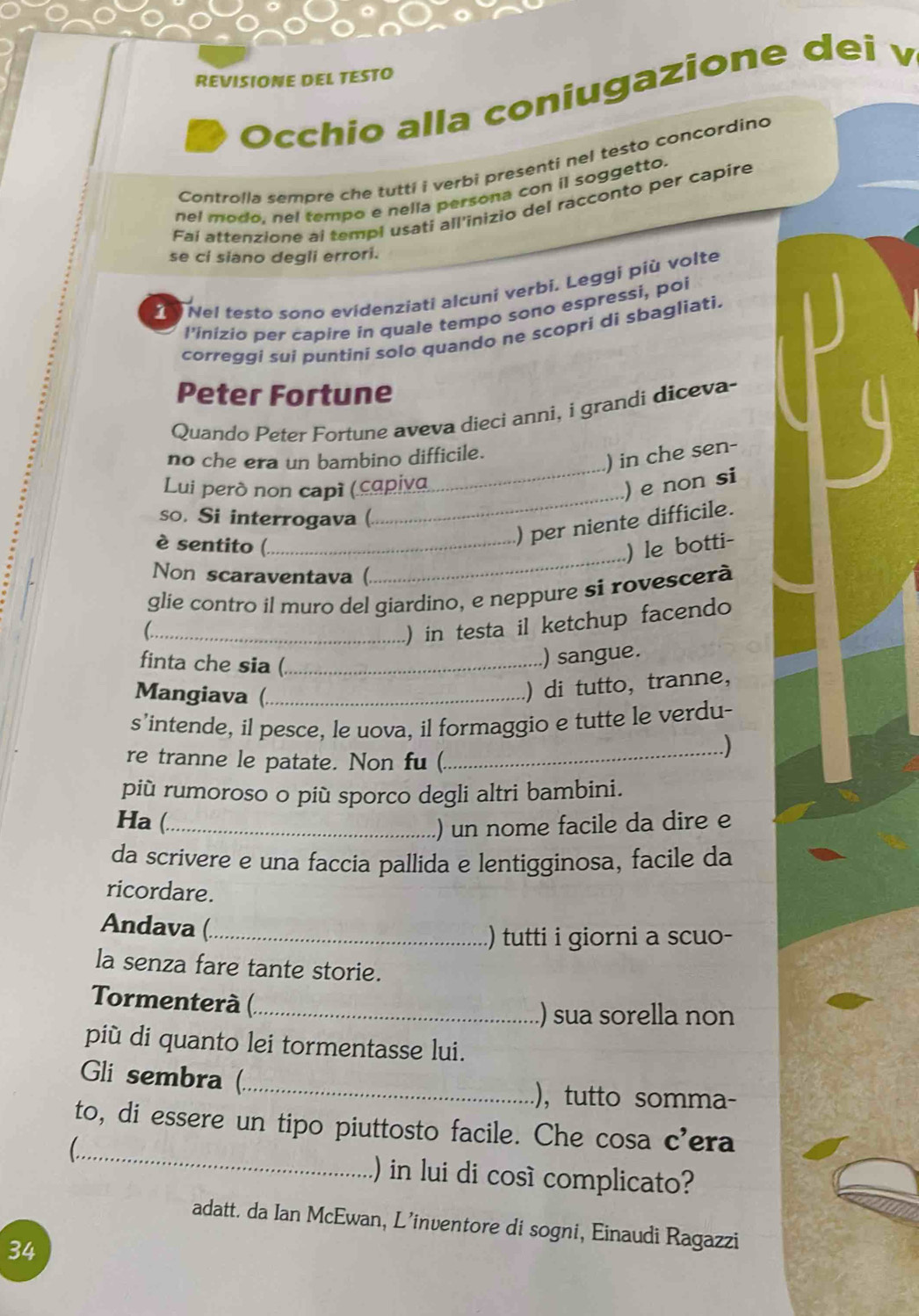 REVISIONE DEL TESTO
Occhio alla coniugazione dei v
Controlla sempre che tutti i verbi presenti nel testo concordino
nel modo. nel tempo e nella persona con il soggetto.
Fai attenzione al templ usati all'inizio del racconto per capire
se ci siano degli errori.
I  Nel testo sono evidenziati alcuni verbi. Leggi più volte
l'ínizio per capire in quale tempo sono espressi, poi
correggi sui puntini solo quando ne scopri di sbagliati.
Peter Fortune
Quando Peter Fortune aveva dieci anni, i grandi diceva-
_
no che era un bambino difficile.
) in che sen-
_
Lui però non capi (capiva
) e non si
so. Si interrogava (.
) per niente difficile.
_
è sentito (_ ) le botti-
Non scaraventava (.
glie contro il muro del giardino, e neppure si rovescerà
_C
) in testa il ketchup facendo
finta che sia (_
) sangue.
Mangiava (._
) di tutto, tranne,
s’intende, il pesce, le uova, il formaggio e tutte le verdu-
re tranne le patate. Non fu (
_)
più rumoroso o più sporco degli altri bambini.
Ha (._
) un nome facile da dire e
da scrivere e una faccia pallida e lentigginosa, facile da
ricordare.
Andava (_
) tutti i giorni a scuo-
la senza fare tante storie.
Tormenterà (._
.) sua sorella non
più di quanto lei tormentasse lui.
Gli sembra (_ .), tutto somma-
_
to, di essere un tipo piuttosto facile. Che cosa c’era
) in lui di cosí complicato?
adatt. da Ian McEwan, L’inventore di sogni, Einaudi Ragazzi
34