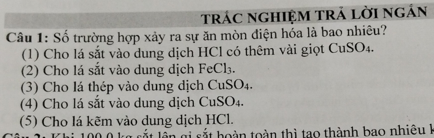 trÁC nGHIỆM TrẢ lờI ngắn 
Câu 1: Số trường hợp xảy ra sự ăn mòn điện hóa là bao nhiêu? 
(1) Cho lá sắt vào dung dịch HCl có thêm vài giọt CuSO₄. 
(2) Cho lá sắt vào dung dịch FeCl₃. 
(3) Cho lá thép vào dung dịch CuSO₄. 
(4) Cho lá sắt vào dung dịch CuSO₄. 
(5) Cho lá kẽm vào dung dịch HCl. 
sắt hoàn toàn thì tao thành bao nhiêu k