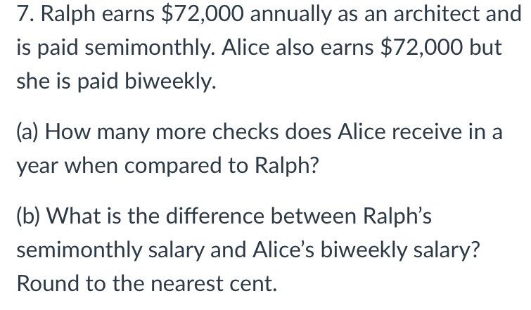 Ralph earns $72,000 annually as an architect and
is paid semimonthly. Alice also earns $72,000 but
she is paid biweekly.
(a) How many more checks does Alice receive in a
year when compared to Ralph?
(b) What is the difference between Ralph's
semimonthly salary and Alice’s biweekly salary?
Round to the nearest cent.