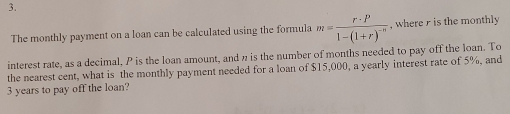 The monthly payment on a loan can be calculated using the formula m=frac r· P1-(1+r)^-n , where r is the monthly 
interest rate, as a decimal, P is the loan amount, and n is the number of months needed to pay off the loan. To 
the nearest cent, what is the monthly payment needed for a loan of $15,000, a yearly interest rate of 5%, and
3 years to pay off the loan?