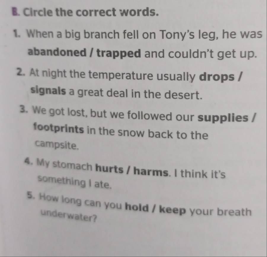 Circle the correct words. 
1. When a big branch fell on Tony's leg, he was 
abandoned / trapped and couldn't get up. 
2. At night the temperature usually drops / 
signals a great deal in the desert. 
3. We got lost, but we followed our supplies / 
footprints in the snow back to the 
campsite. 
4. My stomach hurts / harms. I think it's 
something I ate. 
5. How long can you hold / keep your breath 
underwater?