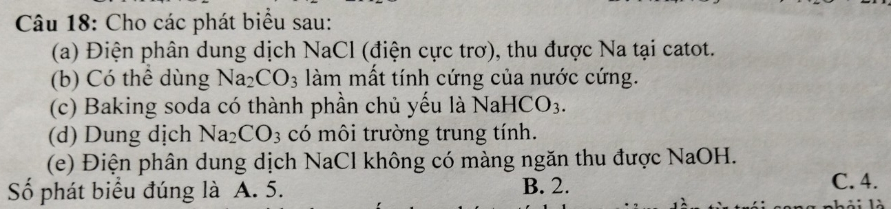 Cho các phát biểu sau:
(a) Điện phân dung dịch NaCl (điện cực trơ), thu được Na tại catot.
(b) Có thể dùng Na_2CO_3 làm mất tính cứng của nước cứng.
(c) Baking soda có thành phần chủ yếu là Na HCO_3. 
(d) Dung dịch Na_2CO_3 có môi trường trung tính.
(e) Điện phân dung dịch NaCl không có màng ngăn thu được NaOH.
Số phát biểu đúng là A. 5. B. 2.
C. 4.