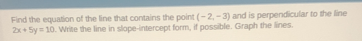 Find the equation of the line that contains the point (-2,-3) and is perpendicular to the line
2x+5y=10. Write the line in slope-intercept form, if possible. Graph the lines.