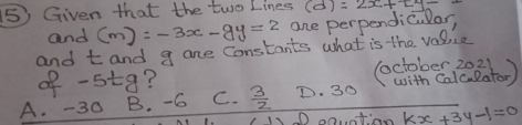 (5) Given that the two Lines (d)=2x+[y=
and (m):-3x-9y=2 ore perpendicular,
and t and g ane constants what is the value
of -5t9? (october 2021
A. -30 B. -6 C.  3/2  D. 30 with Calcaeator)
D ootian kx+3y-1=0