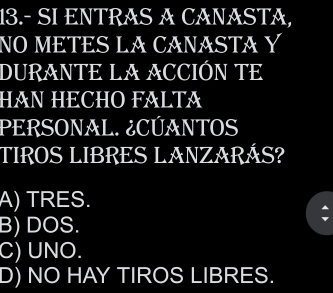 13.- SI ENTRAS A CANASTA,
NO METES LA CANASTA Y
DURANTE LA ACCIÓN TE
HAN HECHO FALTA
PERSONAL. ¿CÚANTOS
TIROS LIBRES LANZARÁS?
A) TRES.
B) DOS.
C) UNO.
D) NO HAY TIROS LIBRES.