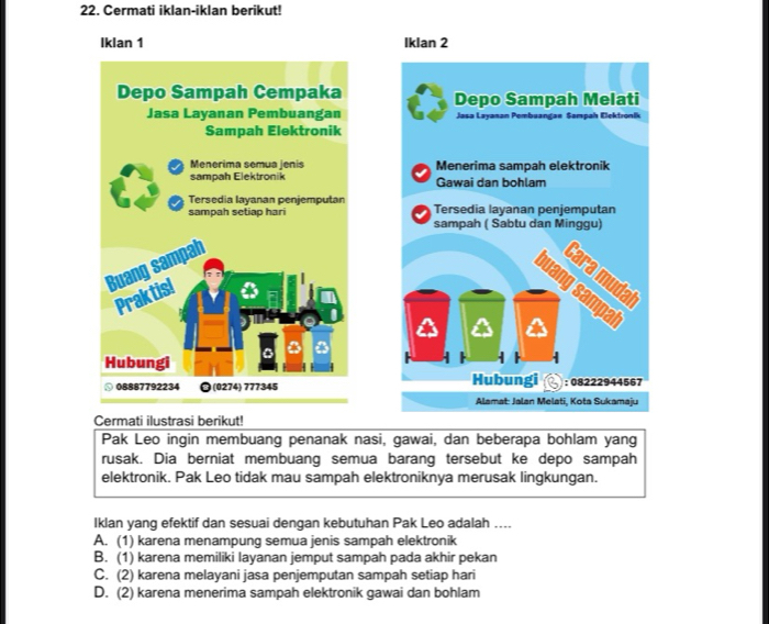 Cermati iklan-iklan berikut!
Iklan 1 Iklan 2



Cermati ilustrasi berikut!
Pak Leo ingin membuang penanak nasi, gawai, dan beberapa bohlam yang
rusak. Dia berniat membuang semua barang tersebut ke depo sampah
elektronik. Pak Leo tidak mau sampah elektroniknya merusak lingkungan.
Iklan yang efektif dan sesuai dengan kebutuhan Pak Leo adalah ....
A. (1) karena menampung semua jenis sampah elektronik
B. (1) karena memiliki layanan jemput sampah pada akhir pekan
C. (2) karena melayani jasa penjemputan sampah setiap hari
D. (2) karena menerima sampah elektronik gawai dan bohlam