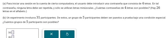 Para iniciar una sesión en la cuenta de cierta computadora, el usuario debe introducir una contraseña que consista de 4 letras. En tal
contraseña, ninguna letra debe ser repetida, y sólo se utilizan letras minúsculas. ¿Cuántas contraseñas de 4 letras son posibles? (Hay 26
letras en el alfabeto.)
(b) Un experimento involucra 31 participantes. De estos, un grupo de 5 participantes deben ser puestos a prueba bajo una condición especial.
: Cuántos grupos de 5 participants son posibles?
(a) □ 
×
(h □