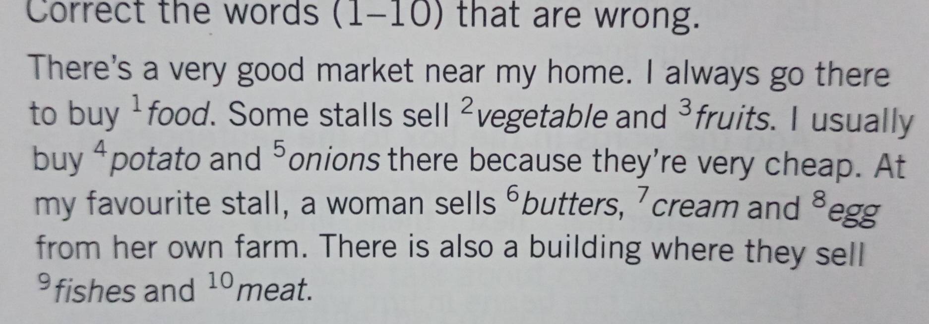 Correct the words (1- -10) that are wrong. 
There's a very good market near my home. I always go there 
to buy^^1 food. Some stalls sell^2 vegetable and 3 fruits. I usually 
buy^4 potato and^ onions there because they're very cheap. At 
my favourite stall, a woman sells 6 butters, 7 cream and 8 egg 
from her own farm. There is also a building where they sell 
⁹ fishes and 10 meat.