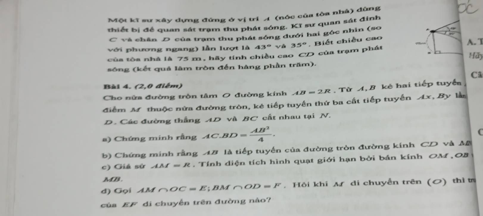 Một kĩ sư xây dựng đứng ở vị trí A (nóc của tòa nhà) đùng 
thiết bị đề quan sát trạm thu phát sóng. Kĩ sư quan sát đinh 
C và chân D của trạm thu phát sóng dưới hai góc nhìn (so 
với phương ngang) lần lượt là 43° yà 35°. Biết chiều cao 
A. T 
của tòa nhà là 75 m, hãy tính chiều cao CD của trạm phát 
Hãy 
sông (kết quả làm tròn đến hàng phần trăm). 
Cã 
Bài 4. (2,0 điệm) 
Cho nửa đường tròn tâm O đường kính AB=2R. Từ A, B kẻ hai tiếp tuyển 
điểm Mỹ thuộc nửa đường tròn, kẻ tiếp tuyến thứ ba cất tiếp tuyến 1x , By lần 
D. Các đường thắng AD và BC cất nhau tại N. 
a) Chứng minh rằng AC.BD= AB^2/4 . 
C 
b) Chứng minh rằng AB là tiếp tuyến của đường tròn đường kính CD và M
c) Giả sử AM=R. Tính diện tích hình quạt giới hạn bởi bán kính OM OB
MB. 
d) Gọi AM∩ OC=E; BM∩ OD=F. Hỏi khi M di chuyển trên (0) thì tr 
của EF di chuyển trên đường nào?