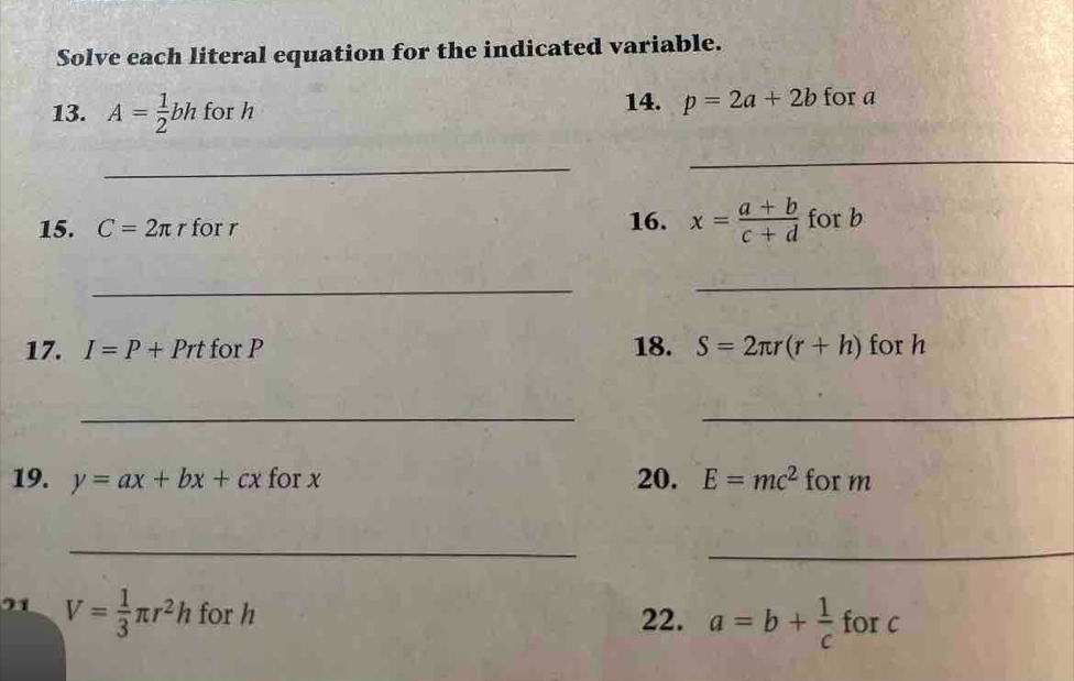 Solve each literal equation for the indicated variable. 
13. A= 1/2 bh for h 14. p=2a+2b for a
_ 
_ 
15. C=2π r for r 16. x= (a+b)/c+d  for b
_ 
_ 
17. I=P+Prt for P 18. S=2π r(r+h) for h
_ 
_ 
19. y=ax+bx+cx for x 20. E=mc^2 for m
_ 
_ 
21 V= 1/3 π r^2h for h 22. a=b+ 1/c  for c