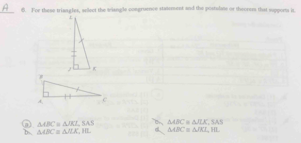 For these triangles, select the triangle congruence statement and the postulate or theorem that supports it.
a △ ABC≌ △ JKL,SAS
△ ABC≌ △ JLK. ,SAS
d
b. △ ABC≌ △ JLK, HL △ ABCequiv △ JKL,H L