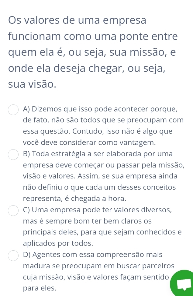 Os valores de uma empresa
funcionam como uma ponte entre
quem ela é, ou seja, sua missão, e
onde ela deseja chegar, ou seja,
sua visão.
A) Dizemos que isso pode acontecer porque,
de fato, não são todos que se preocupam com
essa questão. Contudo, isso não é algo que
você deve considerar como vantagem.
B) Toda estratégia a ser elaborada por uma
empresa deve começar ou passar pela missão,
visão e valores. Assim, se sua empresa ainda
não definiu o que cada um desses conceitos
representa, é chegada a hora.
C) Uma empresa pode ter valores diversos,
mas é sempre bom ter bem claros os
principais deles, para que sejam conhecidos e
aplicados por todos.
D) Agentes com essa compreensão mais
madura se preocupam em buscar parceiros
cuja missão, visão e valores façam sentido
para eles.