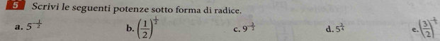 Scrivi le seguenti potenze sotto forma di radice. 
a. 5^(-frac 1)2 9^(-frac 3)2 d. 5^(frac 3)4 e ( 3/2 )^- 1/3 
b. ( 1/2 )^ 1/2  c.