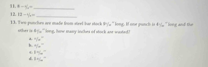 8- 1/4 = _ 
12. 12-% = _ 
13. Two punches are made from steel bar stock 9½/ '' long. If one punch is 4½/ '' long and the
other is 4^1/_m ' long, how many inches of stock are wasted?
a.  11/15'' 
b. 5/10''
c. 1 n/64 ''
d. 1n/_64''