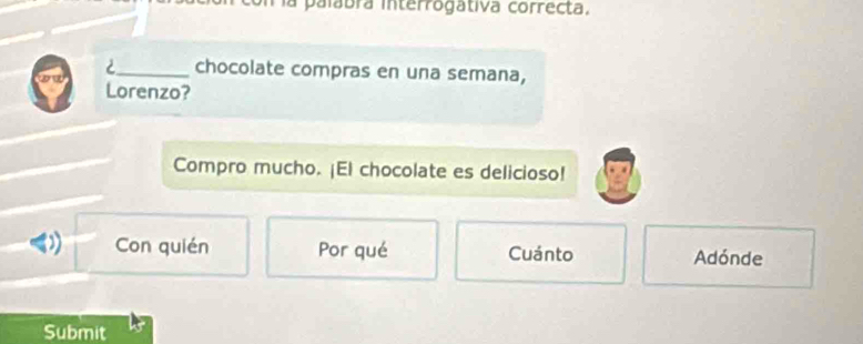 la palabra interrogátiva correcta,
2_ chocolate compras en una semana,
Lorenzo?
Compro mucho. ¡El chocolate es delicioso!
) Con quién Por qué Cuánto Adónde
Submit