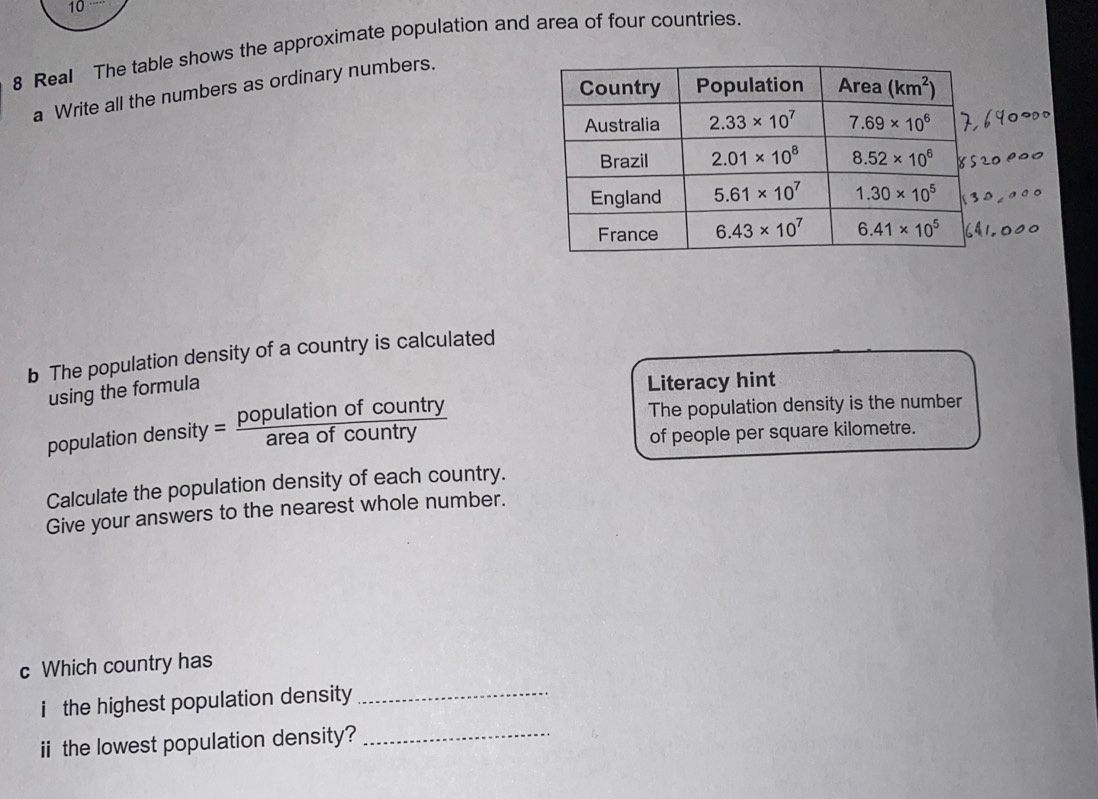 10
8 Real The table shows the approximate population and area of four countries
a Write all the numbers as ordinary numbers.
b The population density of a country is calculated
using the formula
Literacy hint
population den sity= populationofcountry/areaofcountry 
The population density is the number
of people per square kilometre.
Calculate the population density of each country.
Give your answers to the nearest whole number.
c Which country has
i the highest population density _
iithe lowest population density?_