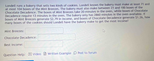 Londell runs a bakery that sells two kinds of cookies. Londell knows the bakery must make at least 71 and 
at most 104 boxes of the Mint Breezes. The bakery must also make between 21 and 100 boxes of the 
Chocolate Decadence. The boxes of Mint Breezes take 20 minutes in the oven, while boxes of Chocolate 
Decadence require 13 minutes in the oven. The bakery only has 2860 minutes in the oven available. If 
boxes of Mint Breezes generate $2.79 in income, and boxes of Chocolate Decadence generate $1.26, how 
many boxes of the cookies should Londell have the bakery make to get the most income? 
Mint Breezes: 
Chocolate Decadence: 
Best income: 
Question Help: Video Written Example D Post to forum