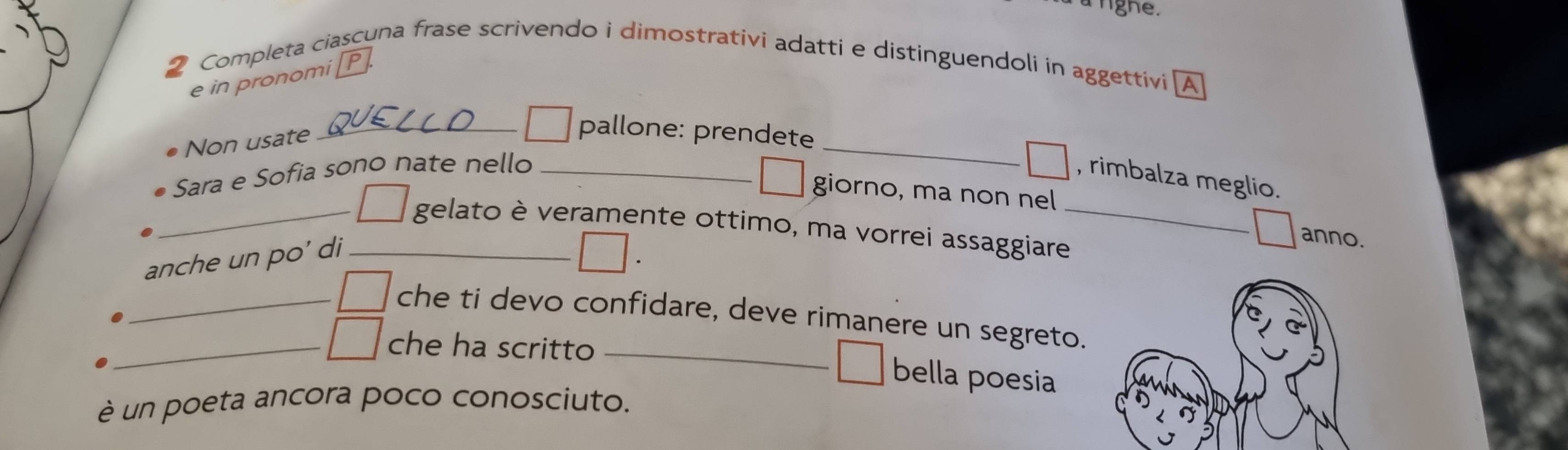 Completa ciascuna frase scrivendo i dimostrativi adatti e distinguendoli in aggettivi A 
e in pronomi[P 
_ 
Non usate 
_pallone: prendete 
Sara e Sofia sono nate nello_ 
, rimbalza meglio. 
giorno, ma non nel 
_gelato è veramente ottimo, ma vorrei assaggiare_ 
anche un po' di_ 
anno. 
_che ti devo confidare, deve rimanere un segreto. 
_che ha scritto_ 
bella poesia 
è un poeta ancora poco conosciuto.