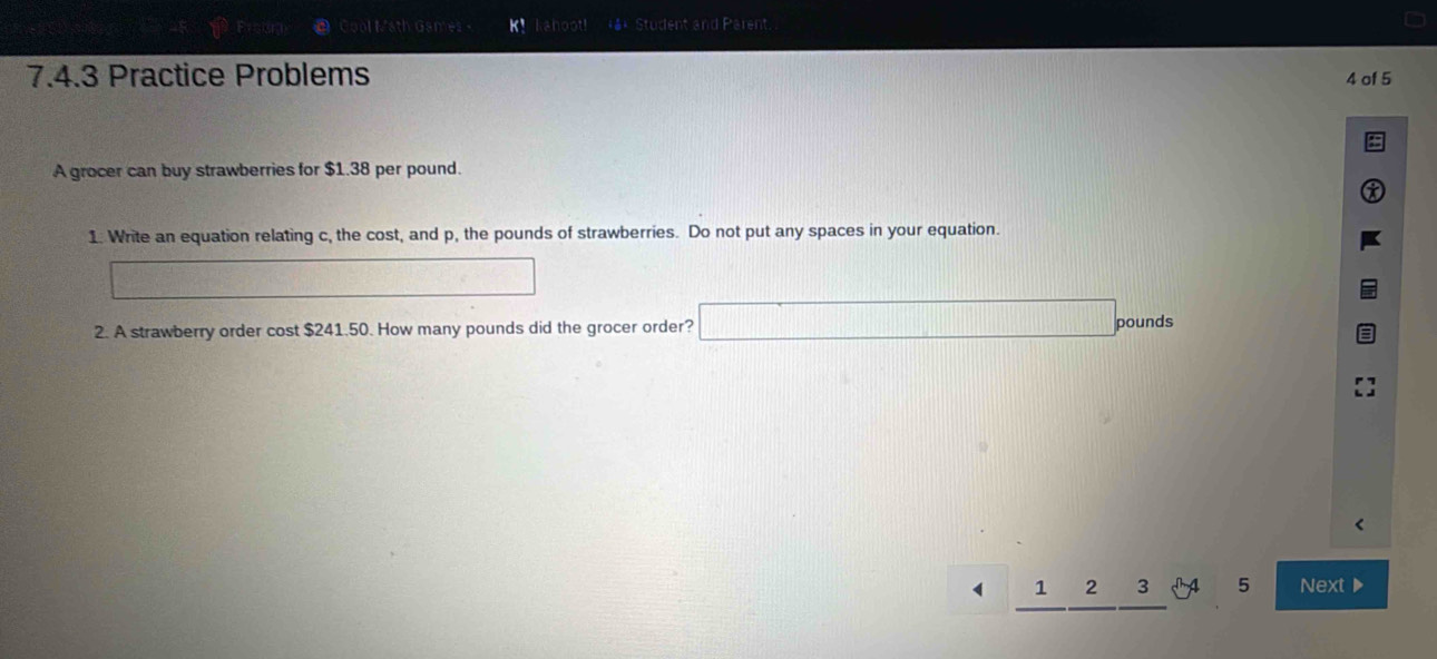 Math Gan kahoot #** Student and Parent 
7.4.3 Practice Problems 4 of 5 
A grocer can buy strawberries for $1.38 per pound. 
1. Write an equation relating c, the cost, and p, the pounds of strawberries. Do not put any spaces in your equation. 
2. A strawberry order cost $241.50. How many pounds did the grocer order?
pounds
1 
√ 4 5 Next▶