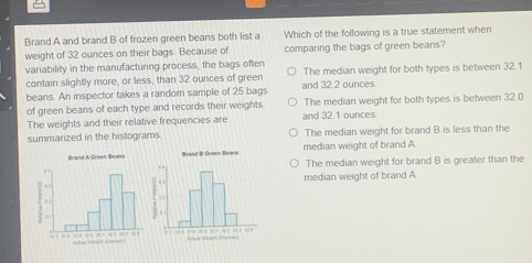 Brand A and brand B of frozen green beans both list a Which of the following is a true statement when
weight of 32 ounces on their bags. Because of comparing the bags of green beans?
variability in the manufacturing process, the bags often The median weight for both types is between 32.1
contain slightly more, or less, than 32 ounces of green and 32.2 ounces.
beans. An inspector takes a random sample of 25 bags
of green beans of each type and records their weights The median weight for both types is between 32.0
The weights and their relative frequencies are and 32.1 ounces
summarized in the histograms The median weight for brand B is less than the
median weight of brand A
The median weight for brand B is greater than the
median weight of brand A