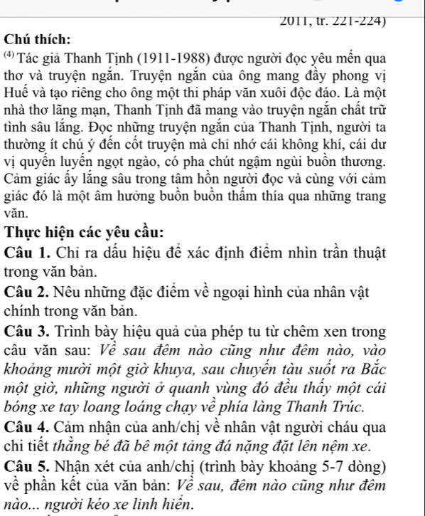 2011, tr. 221-224)
Chú thích:
* Tác giả Thanh Tịnh (1911-1988) được người đọc yêu mến qua
thơ và truyện ngắn. Truyện ngắn của ông mang đầy phong vị
Huể và tạo riêng cho ông một thi pháp văn xuôi độc đáo. Là một
nhà thơ lãng mạn, Thanh Tịnh đã mang vào truyện ngắn chất trữ
tình sâu lắng. Đọc những truyện ngắn của Thanh Tịnh, người ta
thường ít chú ý đến cốt truyện mà chỉ nhớ cái không khí, cái dư
vị quyên luyên ngọt ngào, có pha chút ngậm ngùi buôn thương.
Cảm giác ấy lắng sâu trong tâm hồn người đọc và cùng với cảm
giác đó là một âm hưởng buồn buồn thẩm thía qua những trang
văn.
Thực hiện các yêu cầu:
Câu 1. Chi ra dấu hiệu đề xác định điểm nhìn trần thuật
trong văn bản.
Câu 2. Nêu những đặc điểm về ngoại hình của nhân vật
chính trong văn bản.
Câu 3. Trình bày hiệu quả của phép tu từ chêm xen trong
câu văn sau: Về sau đêm nào cũng như đêm nào, vào
khoảng mười một giờ khuya, sau chuyến tàu suốt ra Bắc
một giờ, những người ở quanh vùng đó đều thấy một cái
bóng xe tay loang loáng chạy về phía làng Thanh Trúc.
Câu 4. Cảm nhận của anh/chị về nhân vật người cháu qua
chi tiết thằng bé đã bê một tảng đá nặng đặt lên nệm xe.
Câu 5. Nhận xét của anh/chị (trình bày khoảng 5-7 dòng)
về phần kết của văn bản: Về sau, đêm nào cũng như đêm
nào... người kéo xe linh hiển.