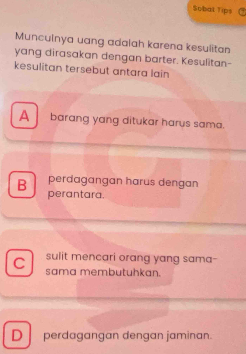 Sobat Tips
Munculnya uang adalah karena kesulitan
yang dirasakan dengan barter. Kesulitan-
kesulitan tersebut antara lain
A barang yang ditukar harus sama.
B perdagangan harus dengan
perantara.
C sulit mencari orang yang sama-
sama membutuhkan.
D perdagangan dengan jaminan.