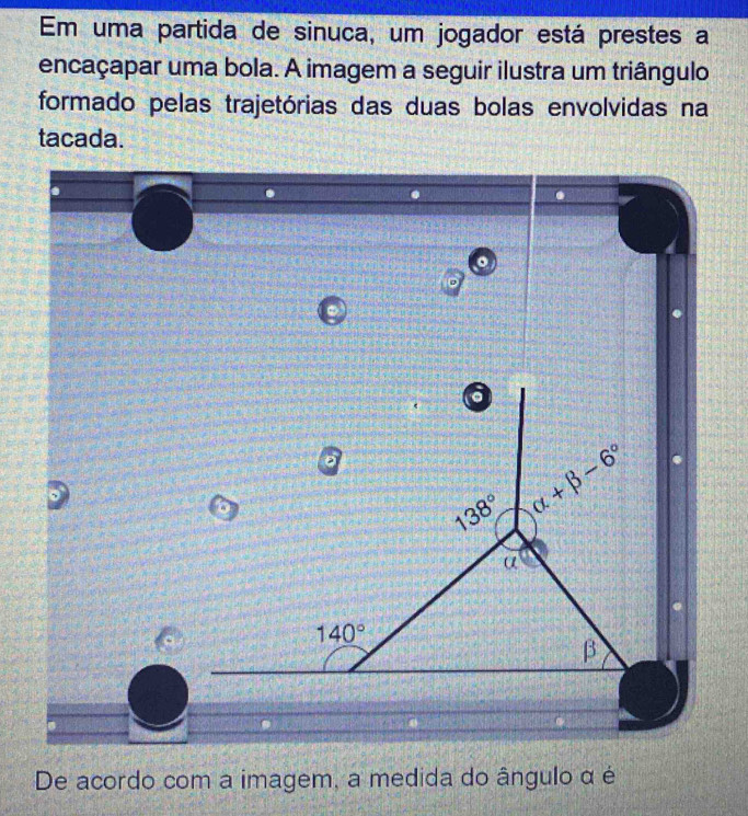 Em uma partida de sinuca, um jogador está prestes a 
encaçapar uma bola. A imagem a seguir ilustra um triângulo 
formado pelas trajetórias das duas bolas envolvidas na 
tacada. 
。
6
138° alpha +beta -6°
α
140°
β
De acordo com a imagem, a medida do ângulo α é