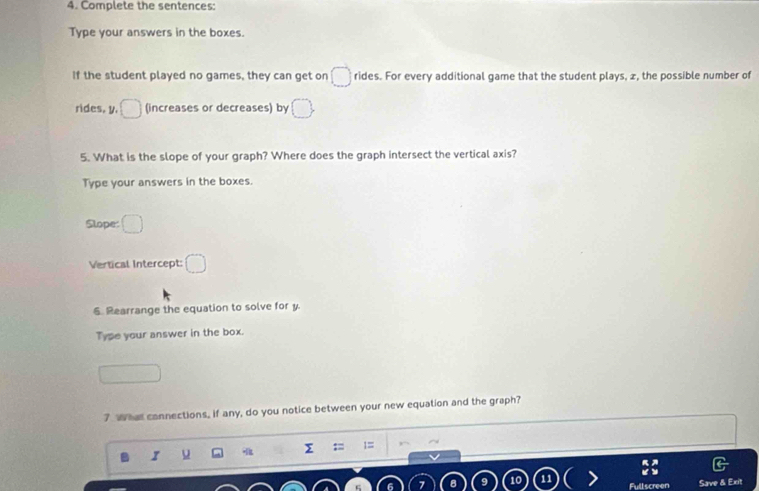 Complete the sentences: 
Type your answers in the boxes. 
If the student played no games, they can get on □ rides. For every additional game that the student plays, 2, the possible number of 
rides, y. □ (increases or decreases) by □
5. What is the slope of your graph? Where does the graph intersect the vertical axis? 
Type your answers in the boxes. 
Slope: (□ ) 
Vertical Intercept: □ 
6. Rearrange the equation to solve for y. 
Type your answer in the box. 
x_1) 
7 What connections, if any, do you notice between your new equation and the graph? 
I u Σ ;= 1= 
8 9 10 Save & Exit 
Full screen