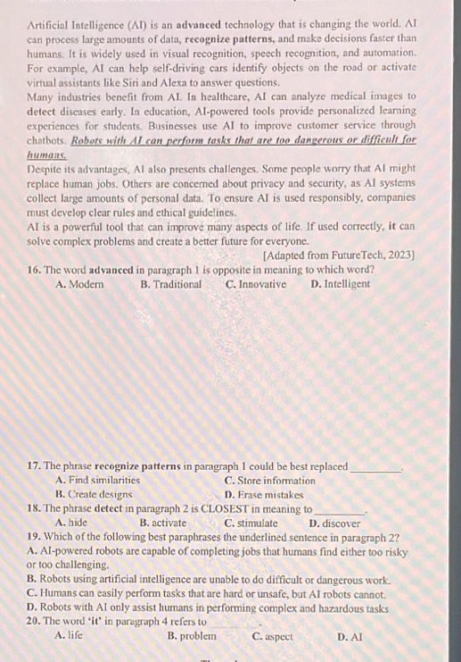 Artificial Intelligence (AI) is an advanced technology that is changing the world. AI
can process large amounts of data, recognize patterns, and make decisions faster than
humans. It is widely used in visual recognition, speech recognition, and automation.
For example, AI can help self-driving cars identify objects on the road or activate
virtual assistants like Siri and Alexa to answer questions.
Many industries benefit from AI. In healtheare, AI can analyze medical images to
detect diseases early. In education, AI-powered tools provide personalized learning
experiences for students. Businesses use AI to improve customer service through
chatbots. Robots with AI can perform tasks that are too dangerous or difficult for
humans.
Despite its advantages, AI also presents challenges. Some people worry that AI might
replace human jobs. Others are concerned about privacy and security, as AI systems
collect large amounts of personal data. To ensure AI is used responsibly, companies
must develop clear rules and ethical guidelines.
AI is a powerful tool that can improve many aspects of life. If used correctly, it can
solve complex problems and create a better future for everyone.
[Adapted from FutureTech, 2023]
16. The word advanced in paragraph 1 is opposite in meaning to which word?
A. Modern B. Traditional C. Innovative D. Intelligent
17. The phrase recognize patterns in paragraph 1 could be best replaced _.
A. Find similarities C. Store information
B. Create designs D. Erase mistakes
18. The phrase detect in paragraph 2 is CLOSEST in meaning to_ .
A. hide B. activate C. stimulate D. discover
19. Which of the following best paraphrases the underlined sentence in paragraph 2?
A. AI-powered robots are capable of completing jobs that humans find either too risky
or too challenging.
B. Robots using artificial intelligence are unable to do difficult or dangerous work.
C. Humans can easily perform tasks that are hard or unsafe, but AI robots cannot.
D. Robots with AI only assist humans in performing complex and hazardous tasks
20. The word ‘it’ in paragraph 4 refers to
A. life B. problem C. aspect D. AI