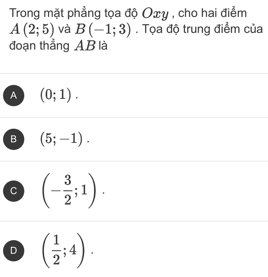 Trong mặt phẳng tọa độ Oxy , cho hai điểm
A(2;5) và B(-1;3). Tọa độ trung điểm của
đoạn thẳng AB là
A (0;1).
B (5;-1).
C (- 3/2 ;1).
D ( 1/2 ;4).