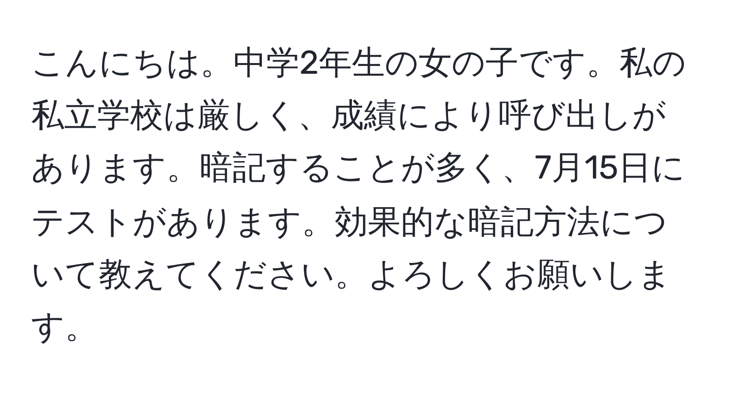 こんにちは。中学2年生の女の子です。私の私立学校は厳しく、成績により呼び出しがあります。暗記することが多く、7月15日にテストがあります。効果的な暗記方法について教えてください。よろしくお願いします。