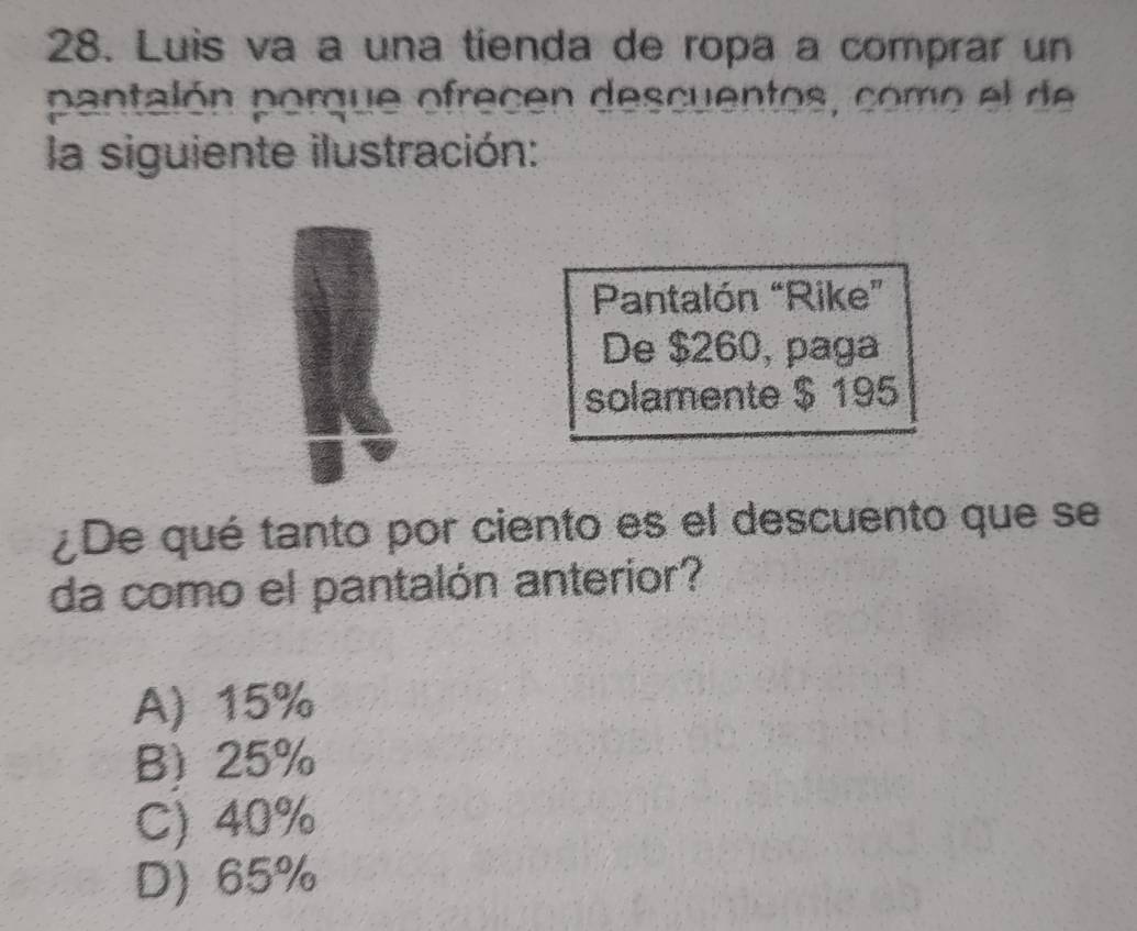 Luis va a una tienda de ropa a comprar un
pantalón porque ofrecen descuentos, como el de
la siguiente ilustración:
Pantalón “Rike”
De $260, paga
solamente $ 195
¿De qué tanto por ciento es el descuento que se
da como el pantalón anterior?
A) 15%
B) 25%
C) 40%
D) 65%