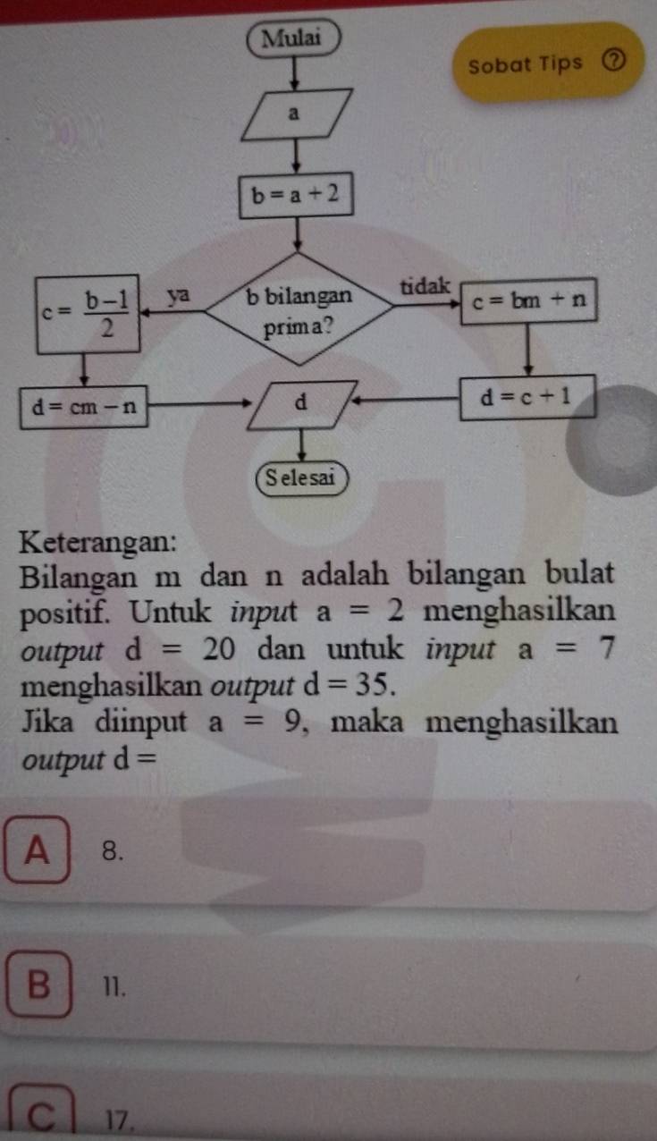 Bilangan m dan n adalah bilangan bulat
positif. Untuk input a=2 menghasilkan
output d=20 dan untuk input a=7
menghasilkan output d=35.
Jika diinput a=9 , maka menghasilkan
output d=
A 8.
B 11.
C 17.