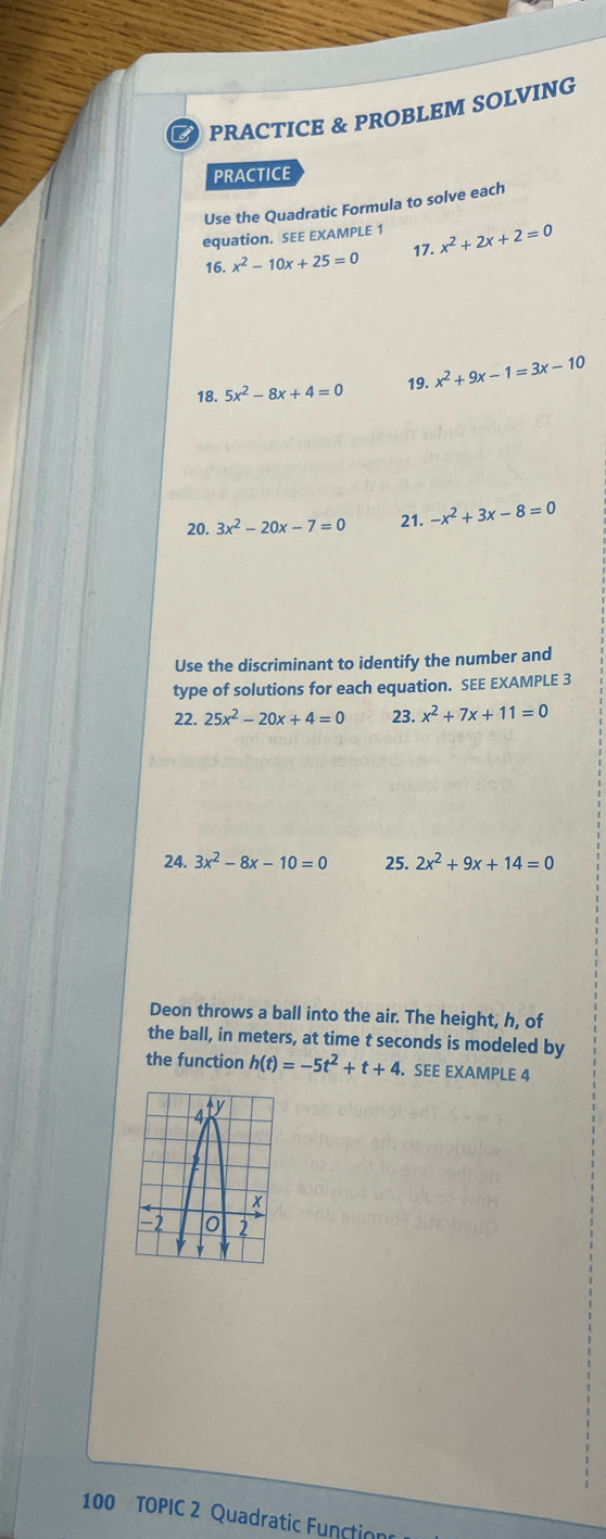 PRACTICE & PROBLEM SOLVING 
PRACTICE 
Use the Quadratic Formula to solve each 
equation. SEE EXAMPLE 1 x^2+2x+2=0
16.x^2-10x+25=0 17. 
18. 5x^2-8x+4=0 19. x^2+9x-1=3x-10
20. 3x^2-20x-7=0 21. -x^2+3x-8=0
Use the discriminant to identify the number and 
type of solutions for each equation. SEE EXAMPLE 3 
22. 25x^2-20x+4=0 23. x^2+7x+11=0
24. 3x^2-8x-10=0 25. 2x^2+9x+14=0
Deon throws a ball into the air. The height, h, of 
the ball, in meters, at time t seconds is modeled by 
the function h(t)=-5t^2+t+4. SEE EXAMPLE 4 
100 TOPIC 2 Quadratic Function