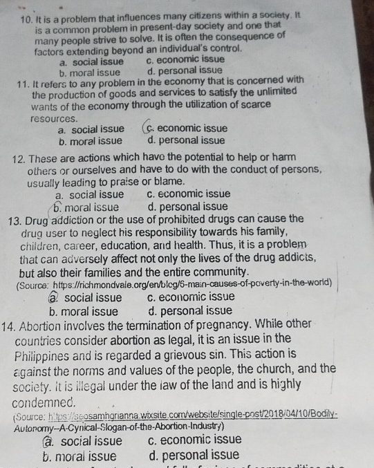 It is a problem that influences many citizens within a society. It
is a common problem in present-day society and one that
many people strive to solve. It is often the consequence of
factors extending beyond an individual's control.
a. social issue c. economic issue
b. moral issue d. personal issue
11. It refers to any problem in the economy that is concerned with
the production of goods and services to satisfy the unlimited
wants of the economy through the utilization of scarce
resources.
a. social issue c. economic issue
b. moral issue d. personal issue
12. These are actions which have the potential to help or harm
others or ourselves and have to do with the conduct of persons,
usually leading to praise or blame.
a. social issue c. economic issue
b. moral issue d. personal issue
13. Drug addiction or the use of prohibited drugs can cause the
drug user to neglect his responsibility towards his family,
children, career, education, and health. Thus, it is a problem
that can adversely affect not only the lives of the drug addicts,
but also their families and the entire community.
(Source: https://richmondvale.org/en/blcg/5-main-causes-of-poverty-in-the-world)
a social issue c. economic issue
b. moral issue d. personal issue
14. Abortion involves the termination of pregnancy. While other
countries consider abortion as legal, it is an issue in the
Philippines and is regarded a grievous sin. This action is
against the norms and values of the people, the church, and the
society. It is illegal under the law of the land and is highly
condemned.
Source: https://ssosamhgrianna.wixsite.com/website/single-post/2018/04/10/Bodily-
Autonomy--A-Cynical-Slogan-of-the-Abortion-Industry)
a. social issue c. economic issue
b. moral issue d. personal issue