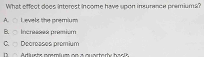 What effect does interest income have upon insurance premiums?
A. Levels the premium
B. Increases premium
C. Decreases premium
D. Adiusts premium on a quarterly basis