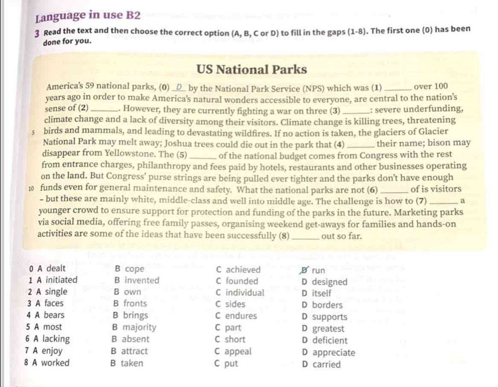 Language in use B2
3 Read the text and then choose the correct option (A, B, C or D) to fill in the gaps (1-8). The first one (0) has been
done for you.
US National Parks
America's 59 national parks, (0) __△_ by the National Park Service (NPS) which was (1)_ over 100
years ago in order to make America's natural wonders accessible to everyone, are central to the nation’s
sense of (2) _. However, they are currently fighting a war on three (3) _: severe underfunding,
climate change and a lack of diversity among their visitors. Climate change is killing trees, threatening
s birds and mammals, and leading to devastating wildfires. If no action is taken, the glaciers of Glacier
National Park may melt away; Joshua trees could die out in the park that (4) _their name; bison may
disappear from Yellowstone. The (5)_ of the national budget comes from Congress with the rest
from entrance charges, philanthropy and fees paid by hotels, restaurants and other businesses operating
on the land. But Congress’ purse strings are being pulled ever tighter and the parks don't have enough
10 funds even for general maintenance and safety. What the national parks are not (6)_ of is visitors
- but these are mainly white, middle-class and well into middle age. The challenge is how to (7) _a
younger crowd to ensure support for protection and funding of the parks in the future. Marketing parks
via social media, offering free family passes, organising weekend get-aways for families and hands-on
activities are some of the ideas that have been successfully (8) _out so far.
0 A dealt B cope C achieved D run
1 A initiated B invented C founded D designed
2 A single B own C individual D itself
3 A faces B fronts C sides D borders
4 A bears B brings C endures D supports
5 A most B majority C part D greatest
6 A lacking B absent C short D deficient
7 A enjoy B attract C appeal D appreciate
8 A worked B taken C put D carried