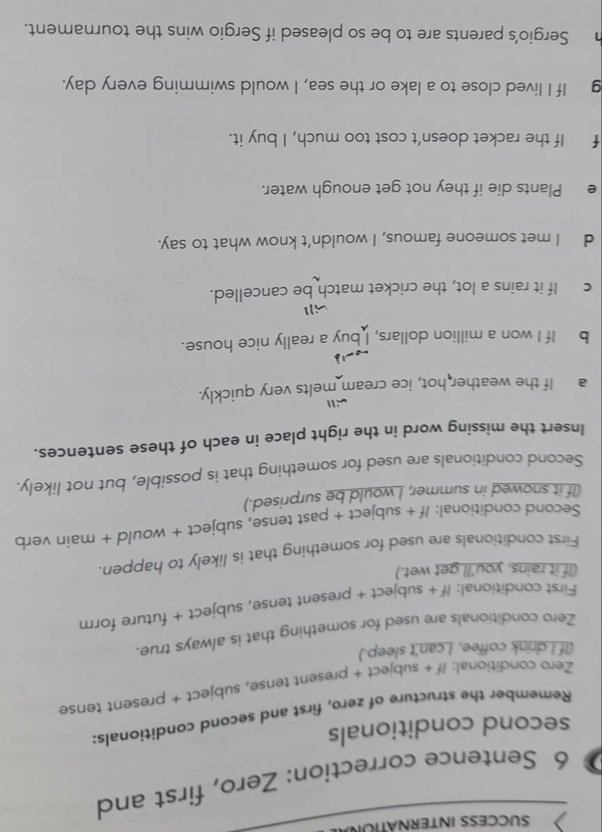 SUCCESS INTERNÁTIUR 
6 Sentence correction: Zero, first and 
second conditionals 
Remember the structure of zero, first and second conditionals: 
Zero conditional: /f + subject + present tense, subject + present tense 
(If I drink coffee, I can't sleep.) 
Zero conditionals are used for something that is always true. 
First conditional: If + subject + present tense, subject + future form 
(If it rains, you’ll get wet.) 
First conditionals are used for something that is likely to happen. 
Second conditional: If + subject + past tense, subject + would + main verb 
(If it snowed in summer, I would be surprised.) 
Second conditionals are used for something that is possible, but not likely. 
Insert the missing word in the right place in each of these sentences. 
a If the weather hot, ice cream melts very quickly. 
b If I won a million dollars, I buy a really nice house. 
will 
c If it rains a lot, the cricket match be cancelled. 
d I met someone famous, I wouldn’t know what to say. 
e Plants die if they not get enough water. 
f If the racket doesn’t cost too much, I buy it. 
g If I lived close to a lake or the sea, I would swimming every day. 
h Sergio’s parents are to be so pleased if Sergio wins the tournament.