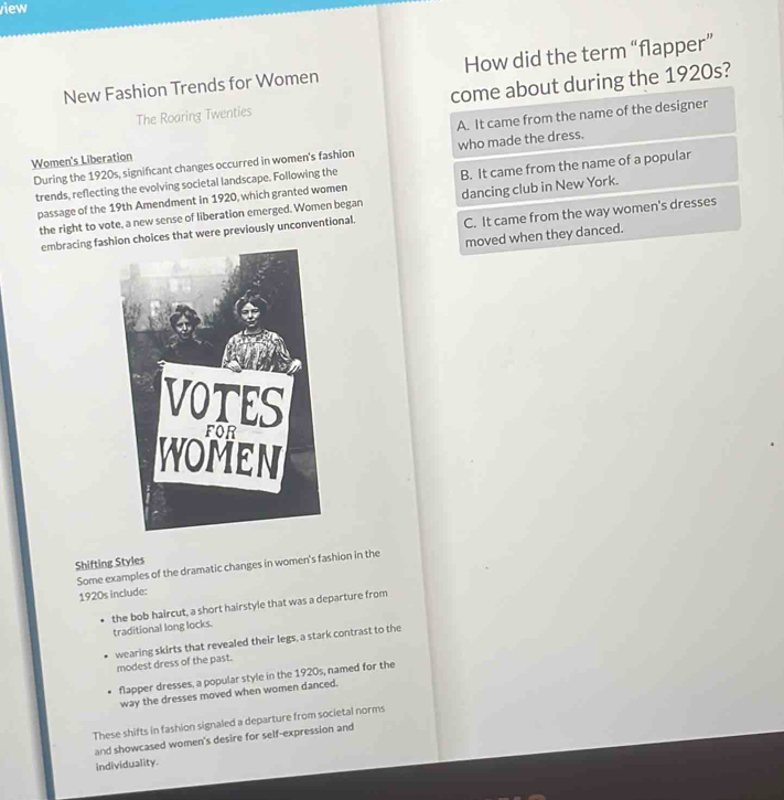 iew
New Fashion Trends for Women How did the term “flapper”
The Roaring Twenties come about during the 1920s?
Women's Liberation A. It came from the name of the designer
During the 1920s, significant changes occurred in women's fashion who made the dress.
trends, reflecting the evolving societal landscape. Following the
passage of the 19th Amendment in 1920, which granted women B. It came from the name of a popular
the right to vote, a new sense of liberation emerged. Women began dancing club in New York.
embracing fashs that were previously unconventional. C. It came from the way women's dresses
moved when they danced.
Shifting Styles
Some examples of the dramatic changes in women's fashion in the
1920s include:
the bob haircut, a short hairstyle that was a departure from
traditional long locks.
wearing skirts that revealed their legs, a stark contrast to the modest dress of the past.
flapper dresses, a popular style in the 1920s, named for the
way the dresses moved when women danced.
These shifts in fashion signaled a departure from societal norms
and showcased women's desire for self-expression and
individuality.