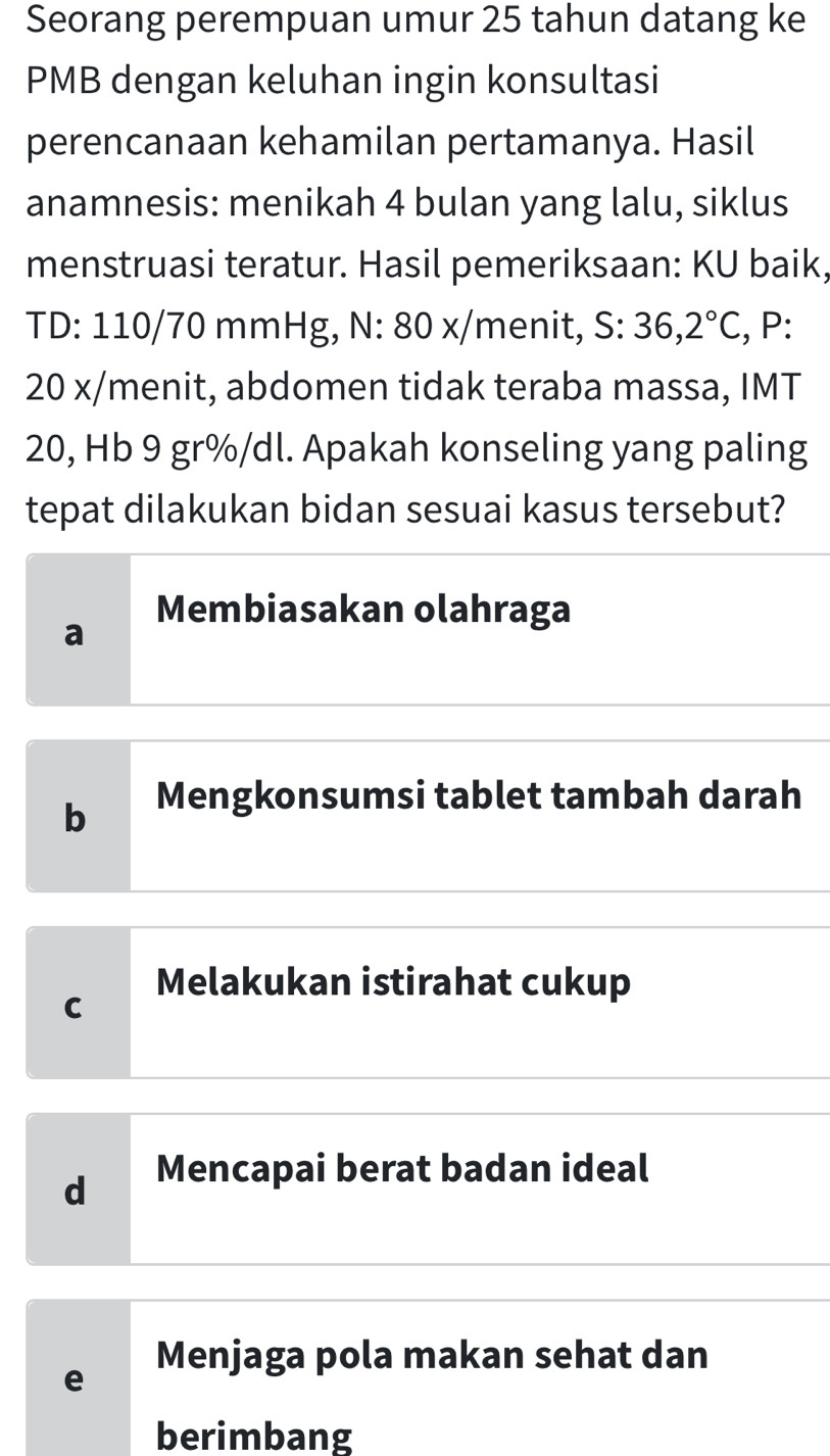 Seorang perempuan umur 25 tahun datang ke
PMB dengan keluhan ingin konsultasi
perencanaan kehamilan pertamanya. Hasil
anamnesis: menikah 4 bulan yang lalu, siklus
menstruasi teratur. Hasil pemeriksaan: KU baik,
TD: 110/70 mmHg, N: 80 x/menit, S:36,2°C , P:
20 x/menit, abdomen tidak teraba massa, IMT
20, Hb 9 gr%/dl. Apakah konseling yang paling
tepat dilakukan bidan sesuai kasus tersebut?
Membiasakan olahraga
a
b Mengkonsumsi tablet tambah darah
Melakukan istirahat cukup
C
d Mencapai berat badan ideal
Menjaga pola makan sehat dan
e
berimbang