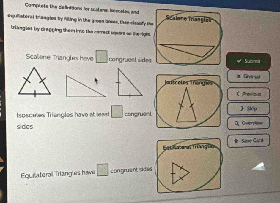 Complete the definitions for scalene, isosceles, and 
equilateral triangles by filling in the green boxes, then classify th 
triangles by dragging them into the correct square on the right 
Scalene Triangles have □ congruent sidesSubmit
x Give up 
osceles Trangles 
Previous 
》 Sklp
Isosceles Triangles have at least □ congruent 
sides Q Overview 
Save Card 
Equilateral Triangles 
Equilateral Triangles have □ congruent sides