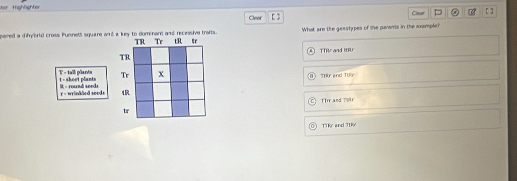 tor Highlighte
Clear Clear []
pared a dihybrid cross Punnett square and a key to dominant and recessive traits. What are the genotypes of the parents in the example?
TR Tr tR tr
TTRr and ttRr
TR
T - tall plants
t = short plants Tr x B) TtRr and TtRr
R - round seeds
r - wrinkled seeds tR
TTrr and TtRr
tr
TTRr and TtRr