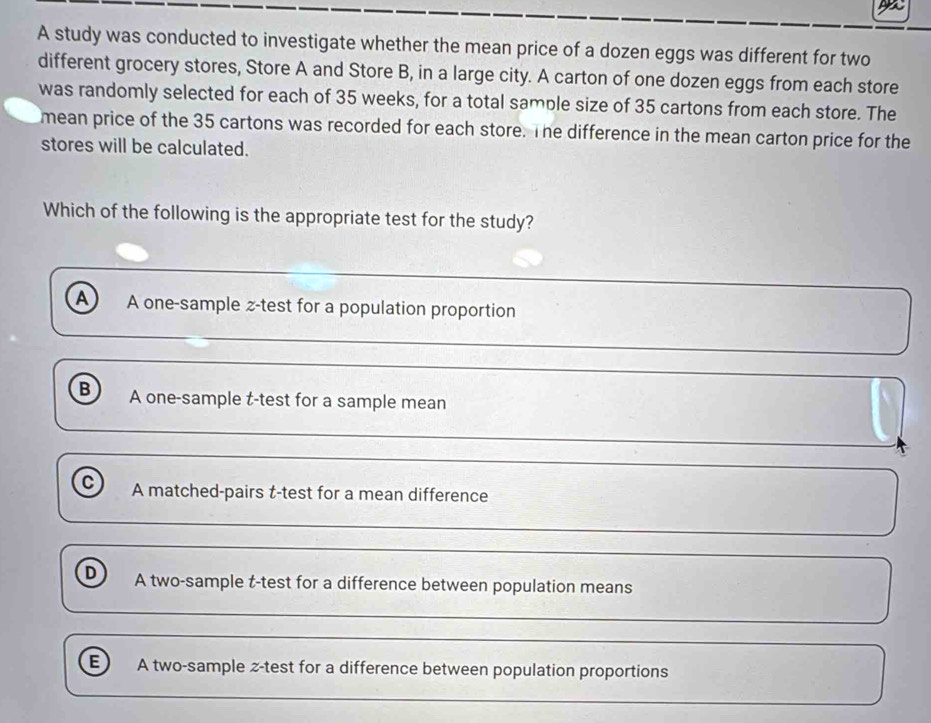 A study was conducted to investigate whether the mean price of a dozen eggs was different for two
different grocery stores, Store A and Store B, in a large city. A carton of one dozen eggs from each store
was randomly selected for each of 35 weeks, for a total sample size of 35 cartons from each store. The
mean price of the 35 cartons was recorded for each store. The difference in the mean carton price for the
stores will be calculated.
Which of the following is the appropriate test for the study?
A A one-sample z-test for a population proportion
B A one-sample t-test for a sample mean
C A matched-pairs t-test for a mean difference
D A two-sample t-test for a difference between population means
E A two-sample z-test for a difference between population proportions