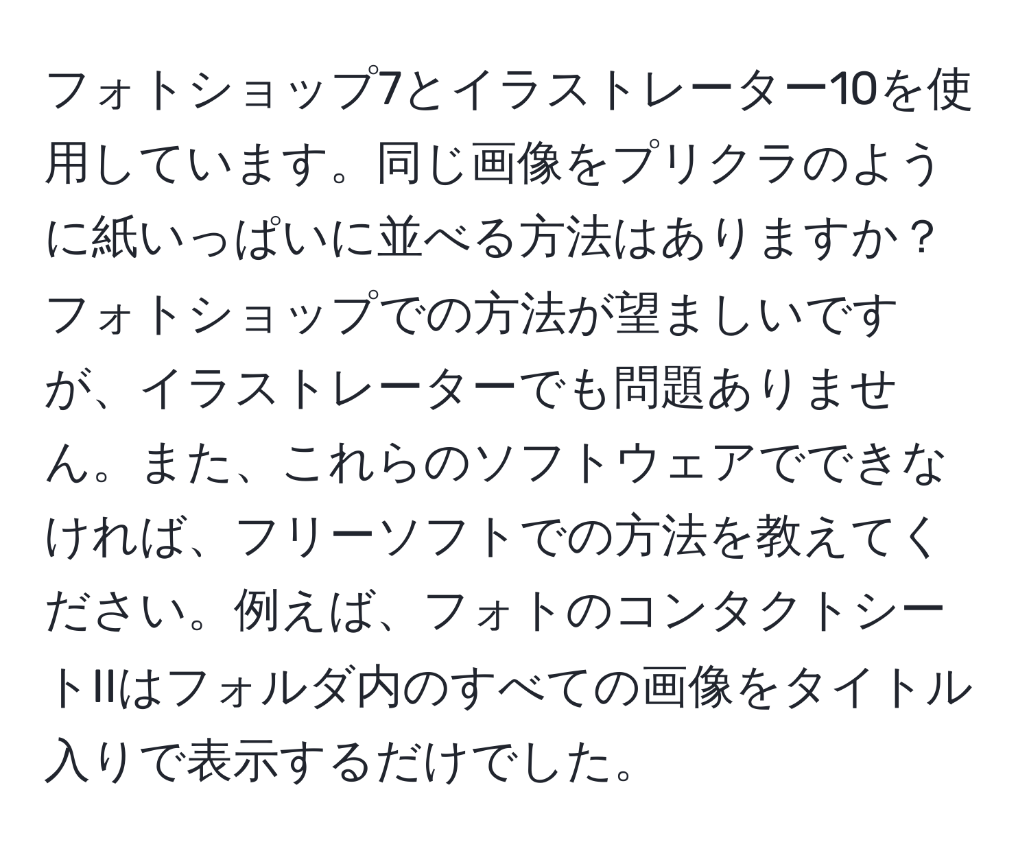 フォトショップ7とイラストレーター10を使用しています。同じ画像をプリクラのように紙いっぱいに並べる方法はありますか？フォトショップでの方法が望ましいですが、イラストレーターでも問題ありません。また、これらのソフトウェアでできなければ、フリーソフトでの方法を教えてください。例えば、フォトのコンタクトシートIIはフォルダ内のすべての画像をタイトル入りで表示するだけでした。