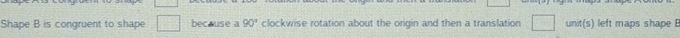 Shape B is congruent to shape because a 90° clockwise rotation about the origin and then a translation unit(s) left maps shape B