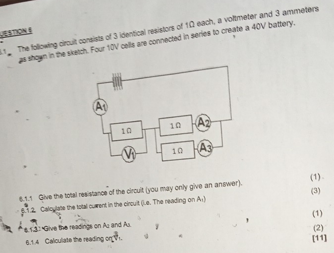 The following circuit consists of 3 identical resistors of 1Ω each, a voltmeter and 3 ammeters
UESTION 6 
as shown in the sketch. Four 10V cells are connected in series to create a 40V battery. 
(1) 
(3) 
6.1.1 Give the total resistance of the circuit (you may only give an answer). 
6.1.2 Calculate the total current in the circuit (i.e. The reading on A₁) 
(1) 
6.131 Give the readings on A2 and A3. 1
(2) 
6.1.4 Calculate the reading on V1. [11]