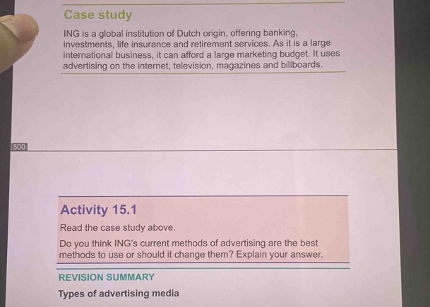 Case study 
ING is a global institution of Dutch origin, offering banking, 
investments, life insurance and retirement services. As it is a large 
international business, it can afford a large marketing budget. It uses 
advertising on the internet, television, magazines and billboards.
500
Activity 15.1 
Read the case study above. 
Do you think ING's current methods of advertising are the best 
methods to use or should it change them? Explain your answer. 
REVISION SUMMARY 
Types of advertising media