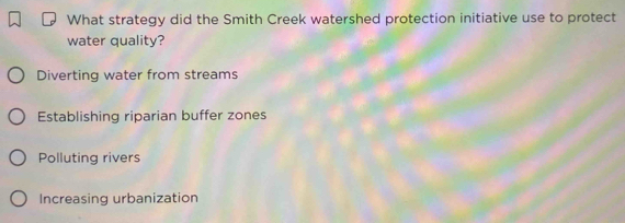 What strategy did the Smith Creek watershed protection initiative use to protect
water quality?
Diverting water from streams
Establishing riparian buffer zones
Polluting rivers
Increasing urbanization